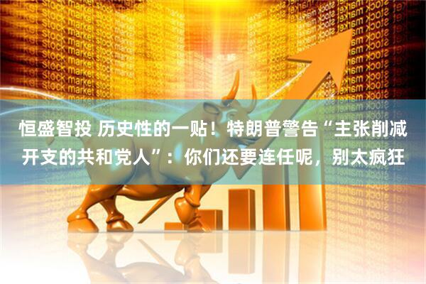 恒盛智投 历史性的一贴!特朗普警告“主张削减开支的共和党人”:你们还要连任呢,别太疯狂
