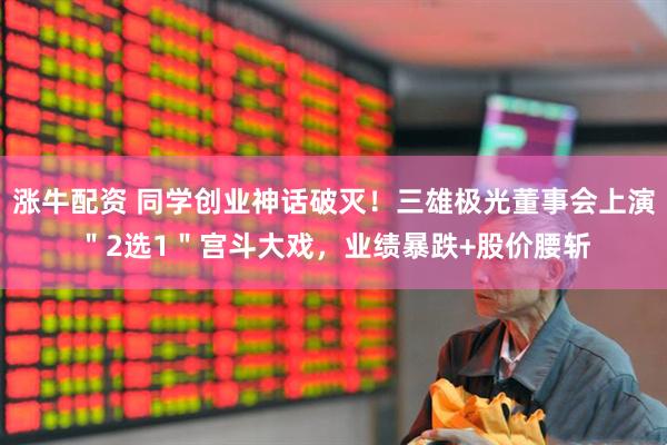 涨牛配资 同学创业神话破灭！三雄极光董事会上演＂2选1＂宫斗大戏，业绩暴跌+股价腰斩