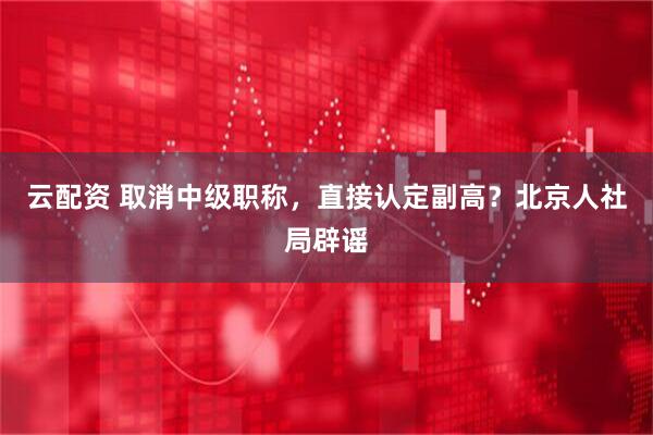 云配资 取消中级职称，直接认定副高？北京人社局辟谣