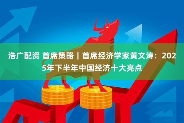 浩广配资 首席策略|首席经济学家黄文涛:2025年下半年中国经济十大亮点