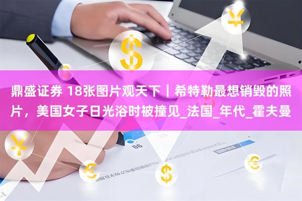 鼎盛证券 18张图片观天下｜希特勒最想销毁的照片，美国女子日光浴时被撞见_法国_年代_霍夫曼