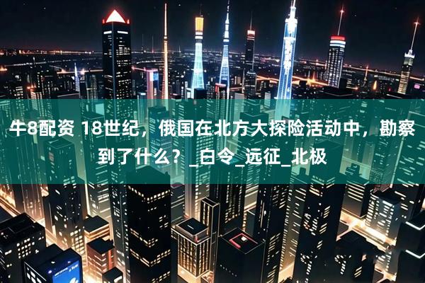牛8配资 18世纪，俄国在北方大探险活动中，勘察到了什么？_白令_远征_北极