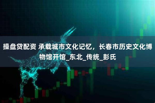 操盘贷配资 承载城市文化记忆，长春市历史文化博物馆开馆_东北_传统_彭氏