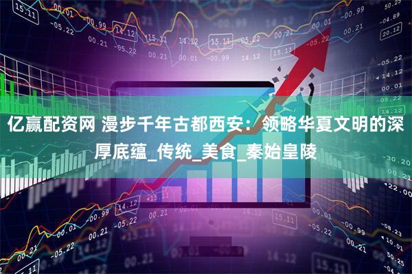 亿赢配资网 漫步千年古都西安:领略华夏文明的深厚底蕴_传统_美食_秦始皇陵