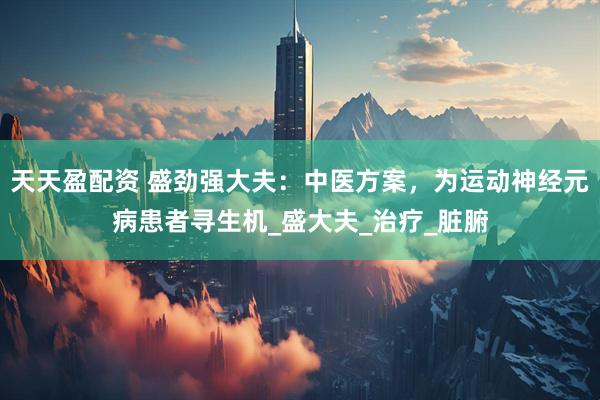 天天盈配资 盛劲强大夫：中医方案，为运动神经元病患者寻生机_盛大夫_治疗_脏腑