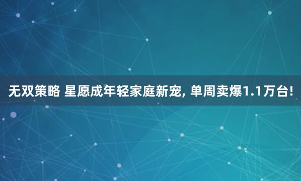 无双策略 星愿成年轻家庭新宠, 单周卖爆1.1万台!