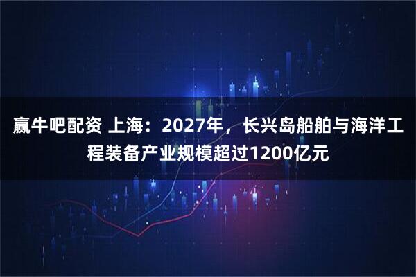 赢牛吧配资 上海:2027年,长兴岛船舶与海洋工程装备产业规模超过1200亿元