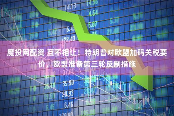 魔投网配资 互不相让!特朗普对欧盟加码关税要价,欧盟准备第三轮反制措施