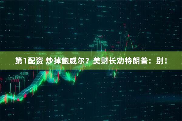 第1配资 炒掉鲍威尔?美财长劝特朗普:别!