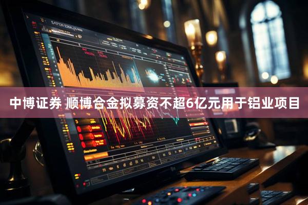 中博证券 顺博合金拟募资不超6亿元用于铝业项目
