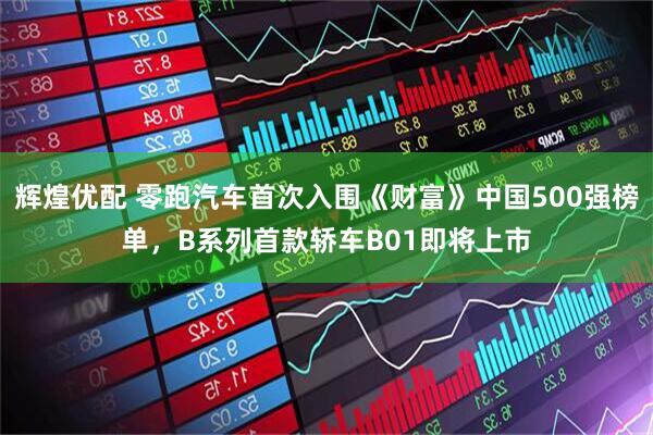 辉煌优配 零跑汽车首次入围《财富》中国500强榜单，B系列首款轿车B01即将上市