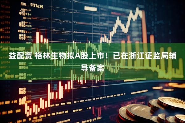 益配资 格林生物拟A股上市!已在浙江证监局辅导备案