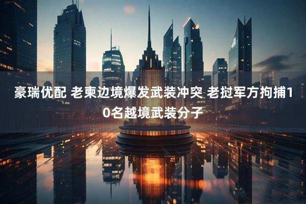 豪瑞优配 老柬边境爆发武装冲突 老挝军方拘捕10名越境武装分子