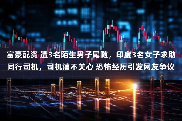 富豪配资 遭3名陌生男子尾随，印度3名女子求助同行司机，司机漠不关心 恐怖经历引发网友争议