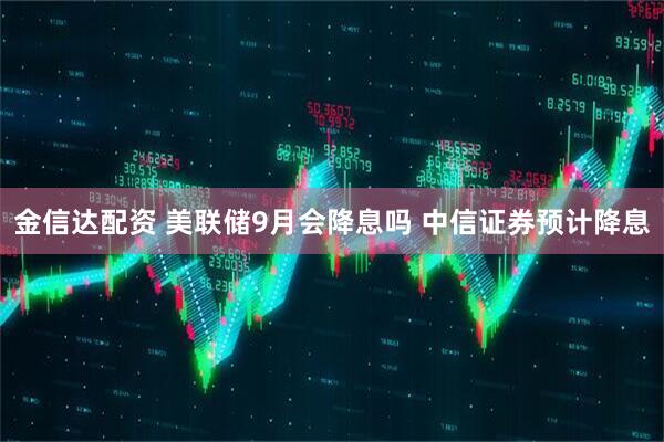 金信达配资 美联储9月会降息吗 中信证券预计降息