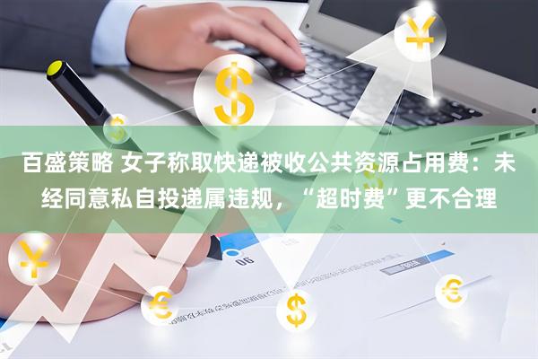 百盛策略 女子称取快递被收公共资源占用费：未经同意私自投递属违规，“超时费”更不合理