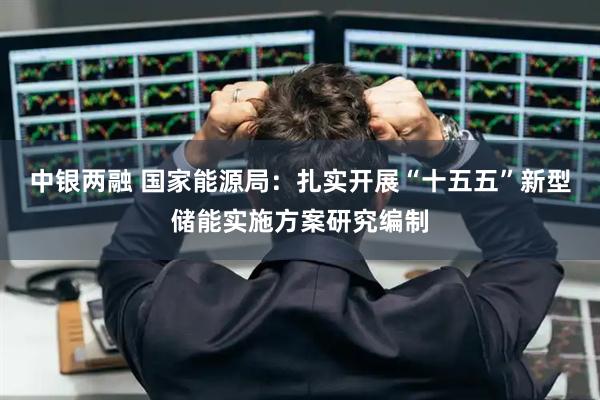 中银两融 国家能源局：扎实开展“十五五”新型储能实施方案研究编制