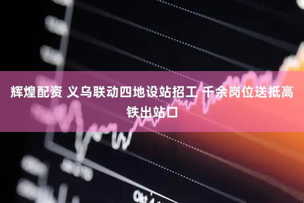 辉煌配资 义乌联动四地设站招工 千余岗位送抵高铁出站口