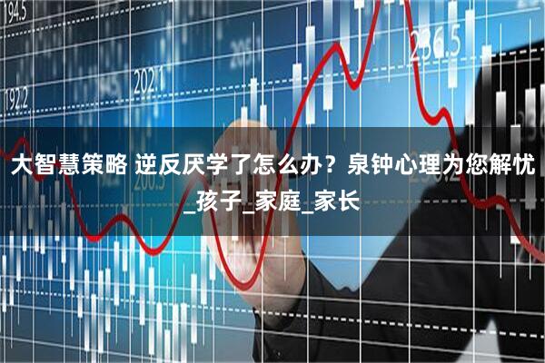 大智慧策略 逆反厌学了怎么办？泉钟心理为您解忧_孩子_家庭_家长