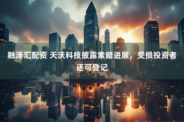融泽汇配资 天沃科技披露索赔进展,受损投资者还可登记