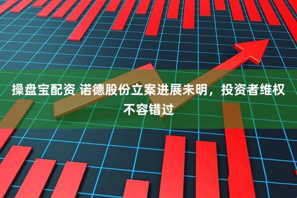 操盘宝配资 诺德股份立案进展未明，投资者维权不容错过
