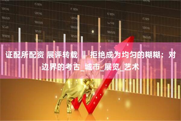 证配所配资 展评转载 ‖ 拒绝成为均匀的糊糊:对边界的考古_城市_展览_艺术