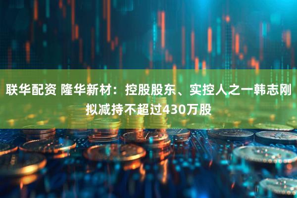 联华配资 隆华新材：控股股东、实控人之一韩志刚拟减持不超过430万股