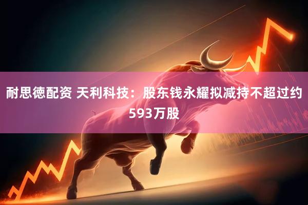 耐思徳配资 天利科技：股东钱永耀拟减持不超过约593万股