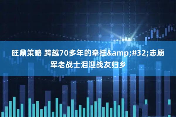 旺鼎策略 跨越70多年的牵挂 志愿军老战士泪迎战友归乡