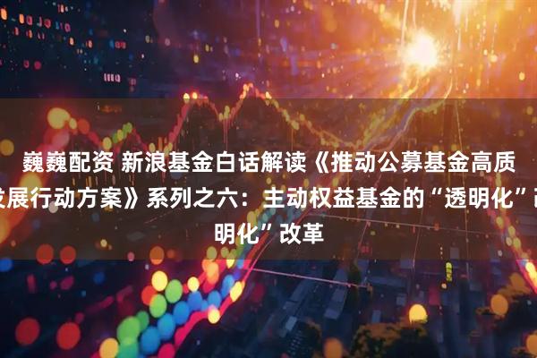 巍巍配资 新浪基金白话解读《推动公募基金高质量发展行动方案》系列之六:主动权益基金的“透明化”改革