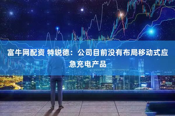 富牛网配资 特锐德:公司目前没有布局移动式应急充电产品
