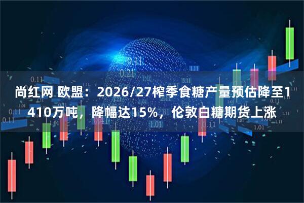 尚红网 欧盟：2026/27榨季食糖产量预估降至1410万吨，降幅达15%，伦敦白糖期货上涨