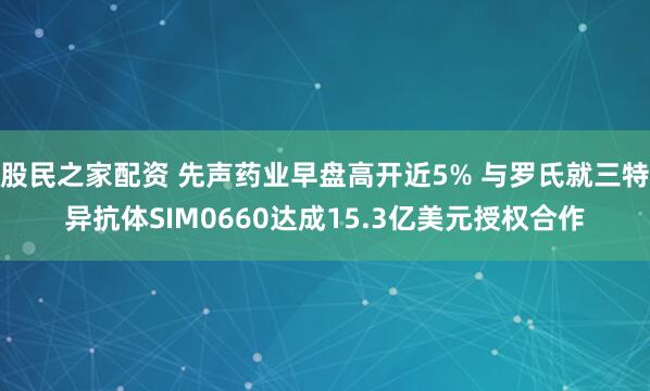 股民之家配资 先声药业早盘高开近5% 与罗氏就三特异抗体SIM0660达成15.3亿美元授权合作