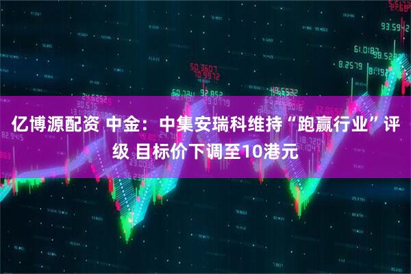 亿博源配资 中金：中集安瑞科维持“跑赢行业”评级 目标价下调至10港元